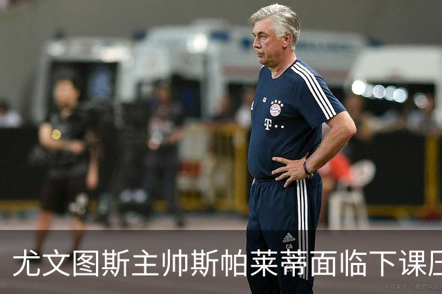 尤文图斯主帅斯帕莱蒂面临下课压力与新任候选人分析